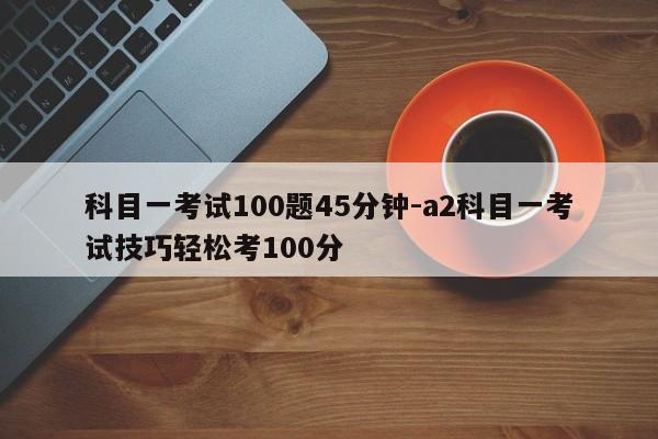 科目一考试100题45分钟-a2科目一考试技巧轻松考100分