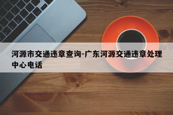 河源市交通违章查询-广东河源交通违章处理中心电话