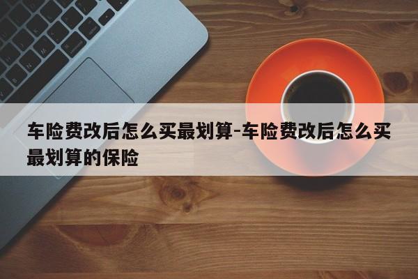 车险费改后怎么买最划算-车险费改后怎么买最划算的保险