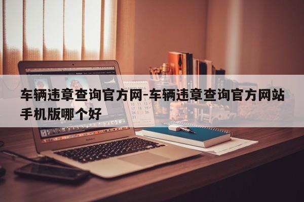 车辆违章查询官方网-车辆违章查询官方网站手机版哪个好