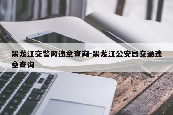 黑龙江交警网违章查询-黑龙江公安局交通违章查询