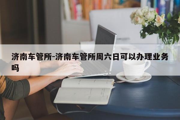 济南车管所-济南车管所周六日可以办理业务吗